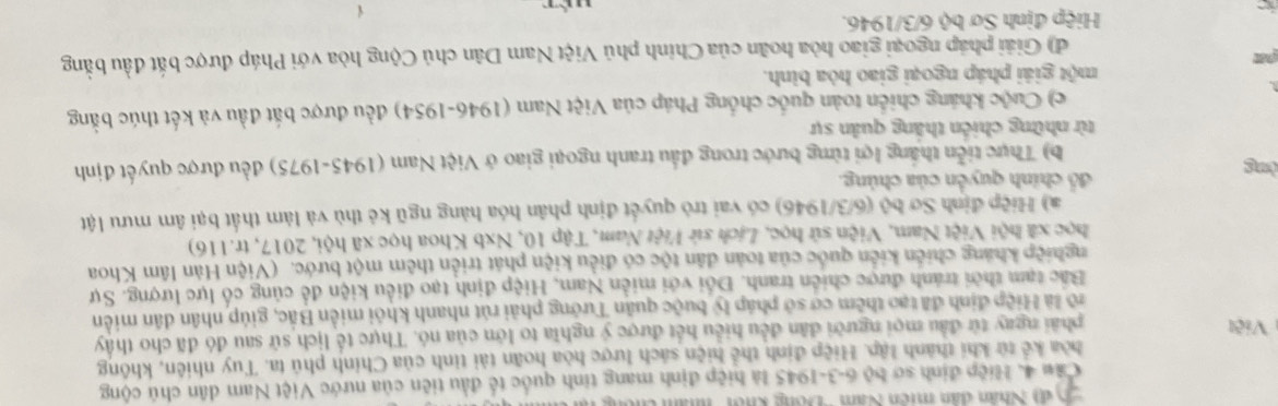 Sập Nhân dân miền Nam ''Đông khôi '' nhâm chên
Cầu 4. Hiệp định sơ bộ 6-3-1945 là hiệp định mang tinh quốc tế đầu tiên của nước Việt Nam dân chủ cộng
hòa kể từ khi thành lập. Hiệp định thể hiện sách lược hòa hoãn tài tinh của Chính phủ ta. Tuy nhiên, không
Việt phải ngay từ đầu mọi người dân đều hiểu hết được ý nghĩa to lớn của nó. Thực tế lịch sử sau đó đã cho thấy
lô là Hiệp định đã tạo thêm cơ sở pháp b buộc quân Tưởng phải rút nhanh khỏi miền Bắc, giúp nhân dân miền
Bắc tạm thời tránh được chiến tranh. Đổi với miền Nam, Hiệp định tạo điều kiện để củng cổ lực lượng. Sự
nghiệp khảng chiến kiến quốc của toàn dân tộc có điều kiện phát triển thêm một bước. (Viện Hàn lâm Khoa
học xã hội Việt Nam, Viện sử học, Lịch sử Việt Nam, Tập 10, Nxb Khoa học xã hội, 2017, tr.116)
a) Hiệp định Sơ bộ (6/3/1946) có vai trò quyết định phân hóa hàng ngũ kẻ thù và làm thất bại âm mưu lật
đồ chính quyển của chúng.
ờng
b) Thực tiền thắng lợi từng bước trong đầu tranh ngoại giao ở Việt Nam (1945-1975) đều được quyết định
từ những chiến thắng quản sự
c) Cuộc kháng chiến toàn quốc chống Pháp của Việt Nam (1946-1954) đều được bắt đầu và kết thúc bằng
một giải pháp ngoại giao hòa bình.
đ) Giải pháp ngoại giao hòa hoãn của Chính phủ Việt Nam Dân chủ Cộng hòa với Pháp được bắt đầu bằng
Hiệp định Sơ bộ 6/3/1946.