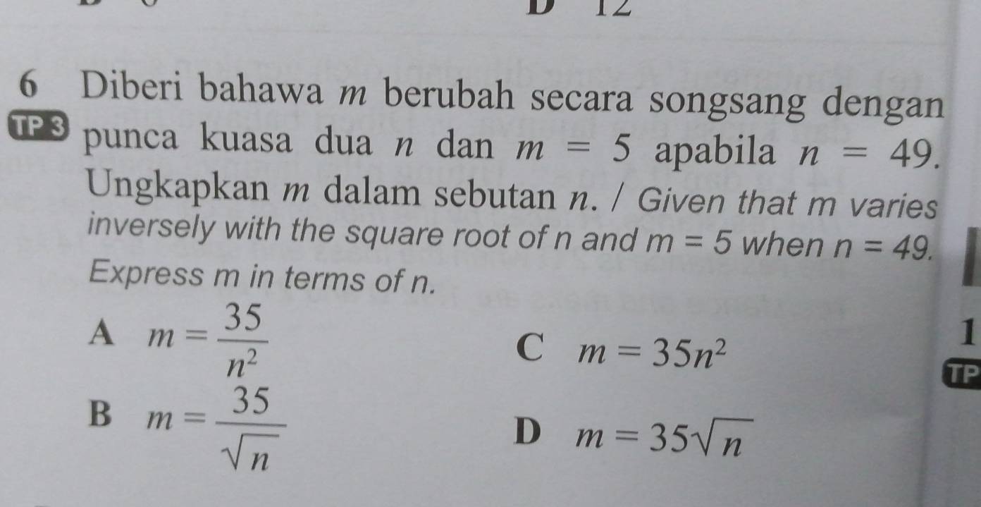 1
6 Diberi bahawa m berubah secara songsang dengan
TPS punca kuasa dua n dan m=5 apabila n=49. 
Ungkapkan m dalam sebutan n. / Given that m varies
inversely with the square root of n and m=5 when n=49. 
Express m in terms of n.
A m= 35/n^2 
C m=35n^2
1
TP
B m= 35/sqrt(n) 
D m=35sqrt(n)