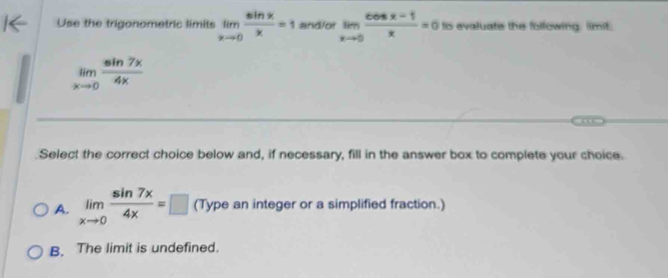 Use the trigonometric limits limlimits _xto 0 sin x/x =1 and/or limlimits _xto 0 (cos x-1)/x =0 ts evaluate the following. limit.
limlimits _xto 0 sin 7x/4x 
Select the correct choice below and, if necessary, fill in the answer box to complete your choice.
A. limlimits _xto 0 sin 7x/4x =□ (Type an integer or a simplified fraction.)
B. The limit is undefined.