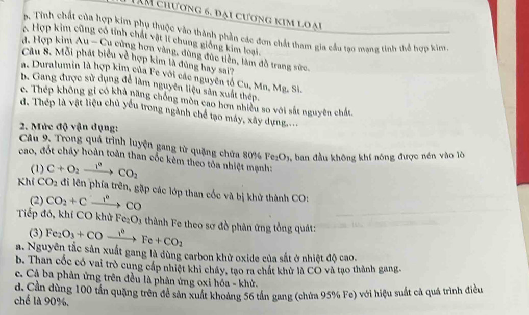 TAM chương 6, đại cương kim loại
b. Tính chất của hợp kim phụ thuộc vào thành phần các đơn chất tham gia cầu tạo mạng tinh thể hợp kim.
Hợp kim tĩnh chất vật lí chung giống kim loại.
đ. Hợp kim Au-Cu cửng hơn vàng, dùng đúc tiền, làm đồ trang sức.
Câu 8. Mỗi phát biểu về hợp kim là đủng hay sai?
a. Duralumin là hợp kim của Fe với các nguyên tố Cu, Mn, Mg. Si
b. Gang được sử dụng để làm nguyên liệu sản xuất thép.
c. Thép không gỉ có khả năng chống mòn cao hơn nhiều so với sắt nguyên chất.
d. Thếp là vật liệu chủ yếu trong ngành chế tạo máy, xây dựng....
2. Mức độ vận dụng:
Câu 9. Trong quá trình luyện gang từ quặng chửa 80% Fe_2O_3 , ban đầu không khí nóng được nén vào lò
cao, đốt cháy hoàn toàn than cốc kẻm theo tỏa nhiệt mạnh:
(1) C+O_2xrightarrow 1^0CO_2
Khí CO_2 đi lên phía trên, gặp các lớp than cốc và bị khử thành CO:
(2) CO_2+Cxrightarrow 1^0CO
Tiếp đó, khí CO khử Fe_2O_3 thành Fe theo sơ đồ phân ứng tổng quát:
(3) Fe_2O_3+COxrightarrow 10+CFe+CO_2
a. Nguyên tắc sản xuất gang là dùng carbon khử oxide của sắt ở nhiệt độ cao.
b. Than cốc có vai trò cung cấp nhiệt khi cháy, tạo ra chất khử là CO và tạo thành gang.
c. Cả ba phản ứng trên đều là phản ứng oxi hóa - khử.
d. Cần dùng 100 tấn quặng trên để sản xuất khoảng 56 tấn gang (chứa 95% Fe) với hiệu suất cả quá trình điều
chế là 90%.