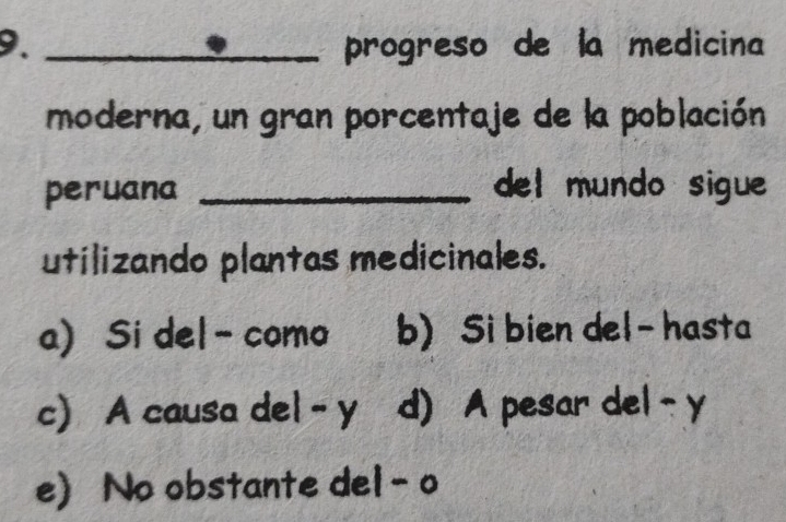 progreso de la medicina
moderna, un gran porcentaje de la población
peruana _del mundo sigue
utilizando plantas medicinales.
a) Si del- como b) Si bien del- hasta
c) A causa del - y d) A pesar del- y
e) No obstante del -o