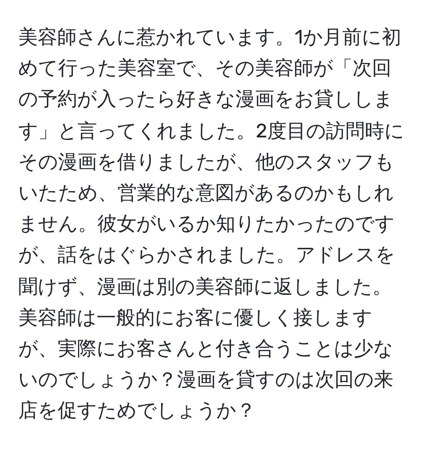 美容師さんに惹かれています。1か月前に初めて行った美容室で、その美容師が「次回の予約が入ったら好きな漫画をお貸しします」と言ってくれました。2度目の訪問時にその漫画を借りましたが、他のスタッフもいたため、営業的な意図があるのかもしれません。彼女がいるか知りたかったのですが、話をはぐらかされました。アドレスを聞けず、漫画は別の美容師に返しました。美容師は一般的にお客に優しく接しますが、実際にお客さんと付き合うことは少ないのでしょうか？漫画を貸すのは次回の来店を促すためでしょうか？