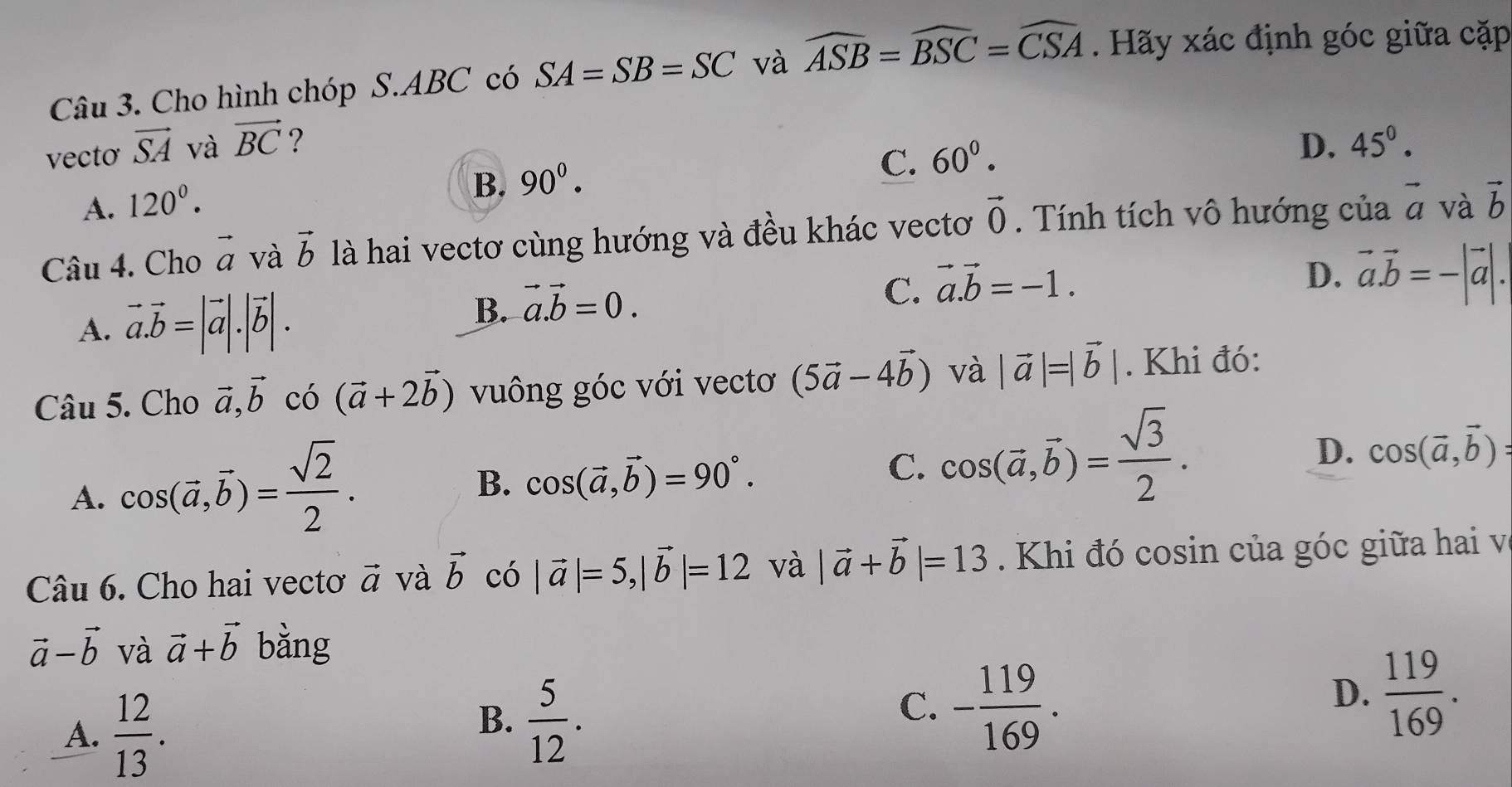 Cho hình chóp S.ABC có SA=SB=SC và widehat ASB=widehat BSC=widehat CSA Hãy xác định góc giữa cặp
vecto vector SA và vector BC ? D. 45^0.
A. 120^0.
B. 90^0.
C. 60^0.
Câu 4. Cho vector a và vector b là hai vectơ cùng hướng và đều khác vectơ vector 0. Tính tích vô hướng của vector a và vector b
A. vector a.vector b=|vector a|.|vector b|.
B. vector a.vector b=0.
C. vector a.vector b=-1.
D. vector a.vector b=-|vector a|.
Câu 5. Cho vector a,vector b có (vector a+2vector b) vuông góc với vectơ (5vector a-4vector b) và |vector a|=|vector b|. Khi đó:
A. cos (vector a,vector b)= sqrt(2)/2 .
D. cos (vector a,vector b)=
B. cos (vector a,vector b)=90°.
C. cos (vector a,vector b)= sqrt(3)/2 .
Câu 6. Cho hai vectơ vector a và vector b có |vector a|=5,|vector b|=12 và |vector a+vector b|=13 Khi đó cosin của góc giữa hai và
vector a-vector b và vector a+vector b bằng
A.  12/13 .
B.  5/12 .
C. - 119/169 .
D.  119/169 .