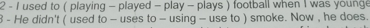 used to ( playing - played - play - plays ) football when I was younge 
3 - He didn't ( used to - uses to - using - use to ) smoke. Now , he does.