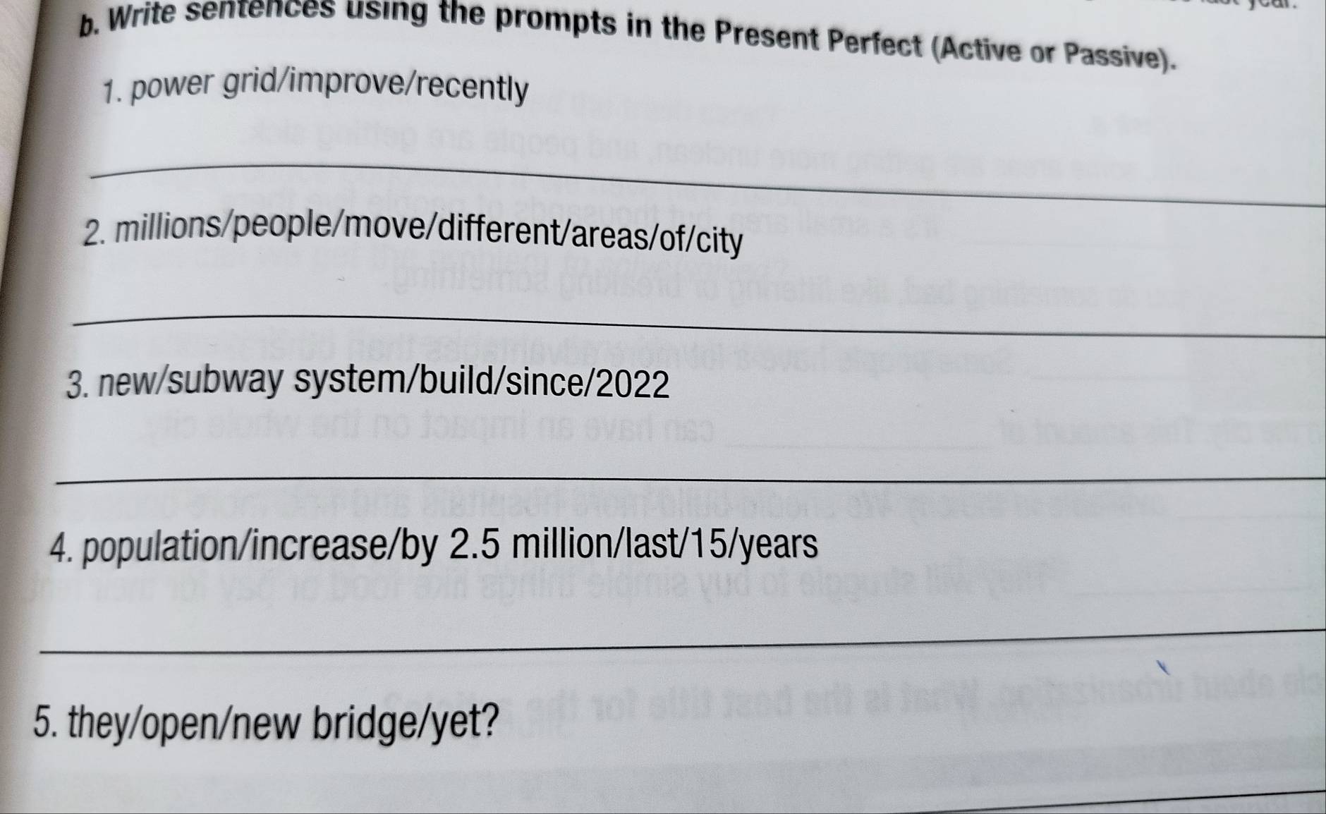 Write sentences using the prompts in the Present Perfect (Active or Passive). 
1. power grid/improve/recently 
_ 
2. millions/people/move/different/areas/of/city 
_ 
3. new/subway system/build/since/2022 
_ 
4. population/increase/by 2.5 million /last/ 15/years
_ 
5. they/open/new bridge/yet?