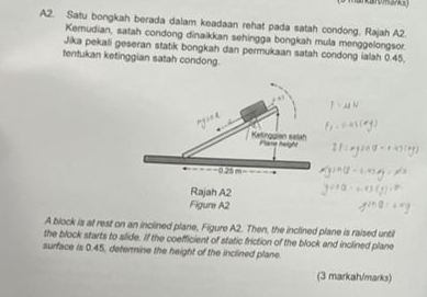 A2. Satu bongkah berada dalam keadaan rehat pada satah condong. Rajah A2. 
Kemudian, satah condong dinaikkan sehingga bongkah mula menggelongsor. 
Jika pekali geseran statik bongkah dan permukaan satah condong ialah 0.45, 
tentukan ketinggian satah condong. 
A block is at rest on an inclined plane, Figure A2. Then, the inclined plane is raised until 
the block starts to slide. If the coefficient of static friction of the block and inclined plane 
surface is 0.45, determine the height of the inclined plane. 
(3 markah/marks)