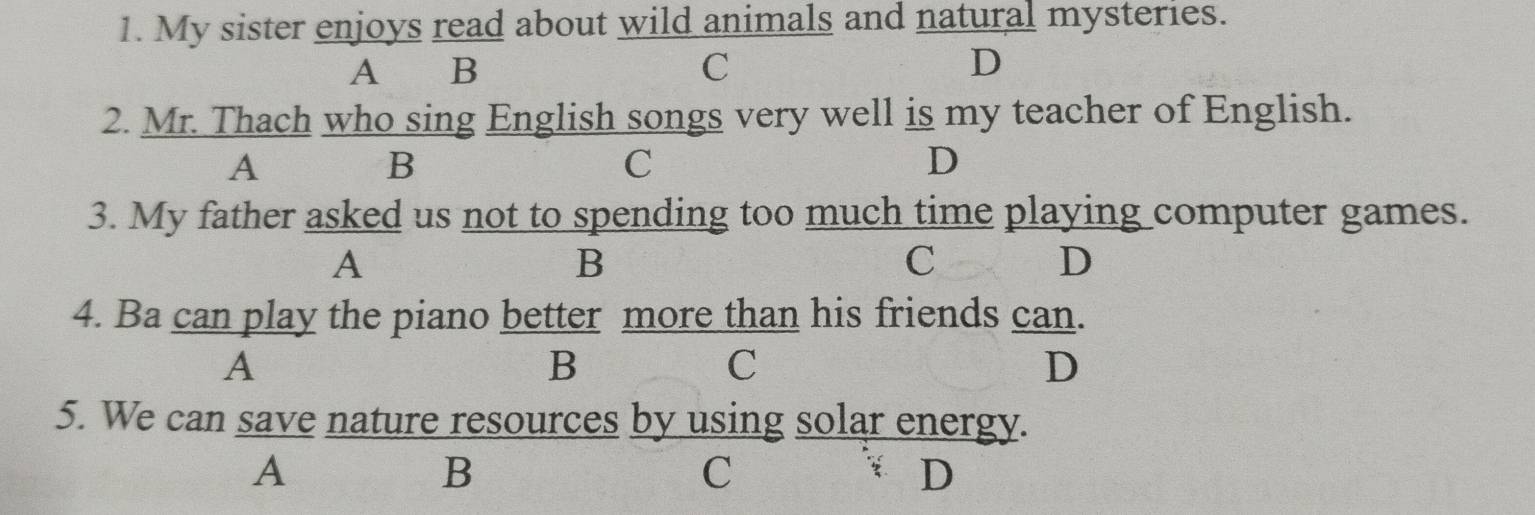 My sister enjoys read about wild animals and natural mysteries.
A B C D
2. Mr. Thach who sing English songs very well is my teacher of English.
A
B
C
D
3. My father asked us not to spending too much time playing computer games.
A
B
C
D
4. Ba can play the piano better more than his friends can.
A
B
C
D
5. We can save nature resources by using solar energy.
A
B
C
D