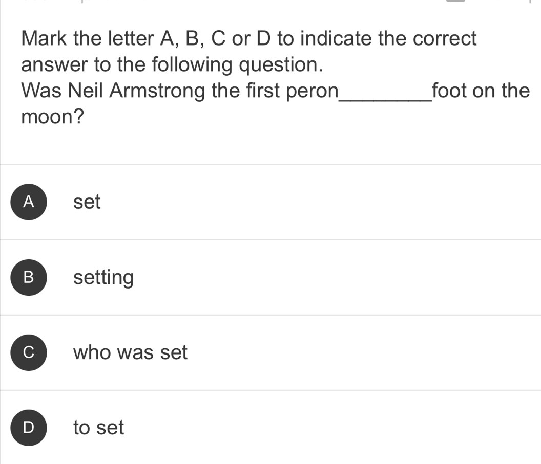 Mark the letter A, B, C or D to indicate the correct
answer to the following question.
Was Neil Armstrong the first peron_ foot on the
moon?
A set
C who was set
D to set