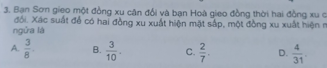 Bạn Sơn gieo một đồng xu cân đối và bạn Hoà gieo đồng thời hai đồng xu c
đối. Xác suất để có hai đồng xu xuất hiện mặt sắp, một đồng xu xuất hiện n
ngửa là
A.  3/8 .  3/10 . 
B.
C.  2/7 .  4/31 . 
D.