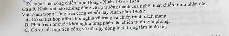 D. cuộc Tiến công chiến lược Đông - Xuân 1953 - 1954.
Câu 9. Nhận xét nào không đúng về sự trưởng thành của nghệ thuật chiến tranh nhân dân
Việt Nam trong Tổng tiến công và nổi dây Xuân năm 1968?
A. Có sự kết hợp giữa khởi nghĩa vũ trang và chiến tranh cách mạng.
B. Phát triển từ cuộc khởi nghĩa từng phần lên chiến tranh giải phóng.
C. Có sự kết hợp tiến công và nổi dậy đồng loạt, trọng tâm là đô thị.