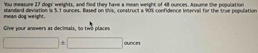 You measure 27 dogs' weights, and find they have a mean weight of 48 ounces. Assume the population 
standard deviation is 5.1 ounces. Based on this, construct a 90% confidence interval for the true population 
mean dog weight. 
Give your answers as decimals, to two places
□ ± □ ounces