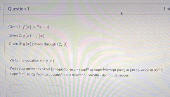 Given 1: f(x)=7x-4
Given 2: g(x)parallel f(x)
Given 3: g(x) passes through (2,3)
Write the equation for g(x)
Write your answer as either [an equation in y= simplified slope-intercept form] or [an equation in point- 
slope form] using decimals rounded to the nearest hundredth - do not use spaces.