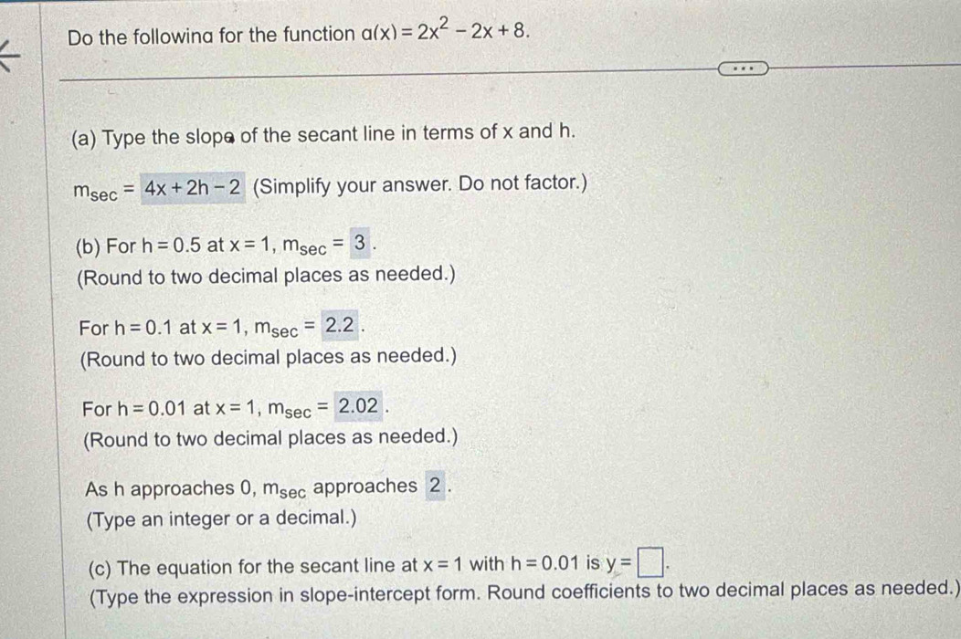 Do the followina for the function a(x)=2x^2-2x+8. 
(a) Type the slope of the secant line in terms of x and h.
m_sec =4x+2h-2 (Simplify your answer. Do not factor.) 
(b) For h=0.5 at x=1, m_sec =3. 
(Round to two decimal places as needed.) 
For h=0.1 at x=1, m_sec =2.2. 
(Round to two decimal places as needed.) 
For h=0.01 at x=1, m_sec =2.02. 
(Round to two decimal places as needed.) 
As h approaches 0, m_sec  approaches 2. 
(Type an integer or a decimal.) 
(c) The equation for the secant line at x=1 with h=0.01 is y=□. 
(Type the expression in slope-intercept form. Round coefficients to two decimal places as needed.)