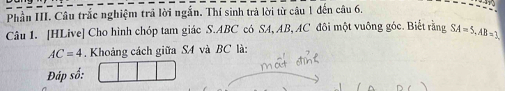 Phần III. Câu trắc nghiệm trả lời ngắn. Thí sinh trả lời từ câu 1 đến câu 6. 
Câu 1. [HLive] Cho hình chóp tam giác S. ABC có SA, AB, AC đôi một vuông góc. Biết rằng SA=5, AB=3,
AC=4. Khoảng cách giữa S4 và BC là: 
Đáp số: