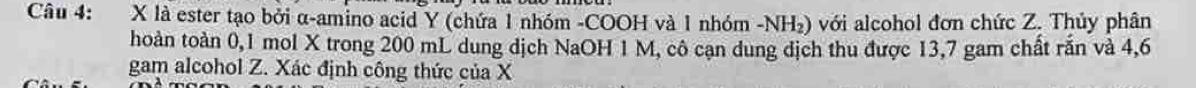 là ester tạo bởi α -amino acid Y (chứa 1 nhóm -COOH và 1 nhóm -NH₂) với alcohol đơn chức Z. Thủy phân 
thoàn toàn 0,1 mol X trong 200 mL dung dịch NaOH 1 M, cô cạn dung dịch thu được 13,7 gam chất rắn và 4,6
gam alcohol Z. Xác định công thức của X