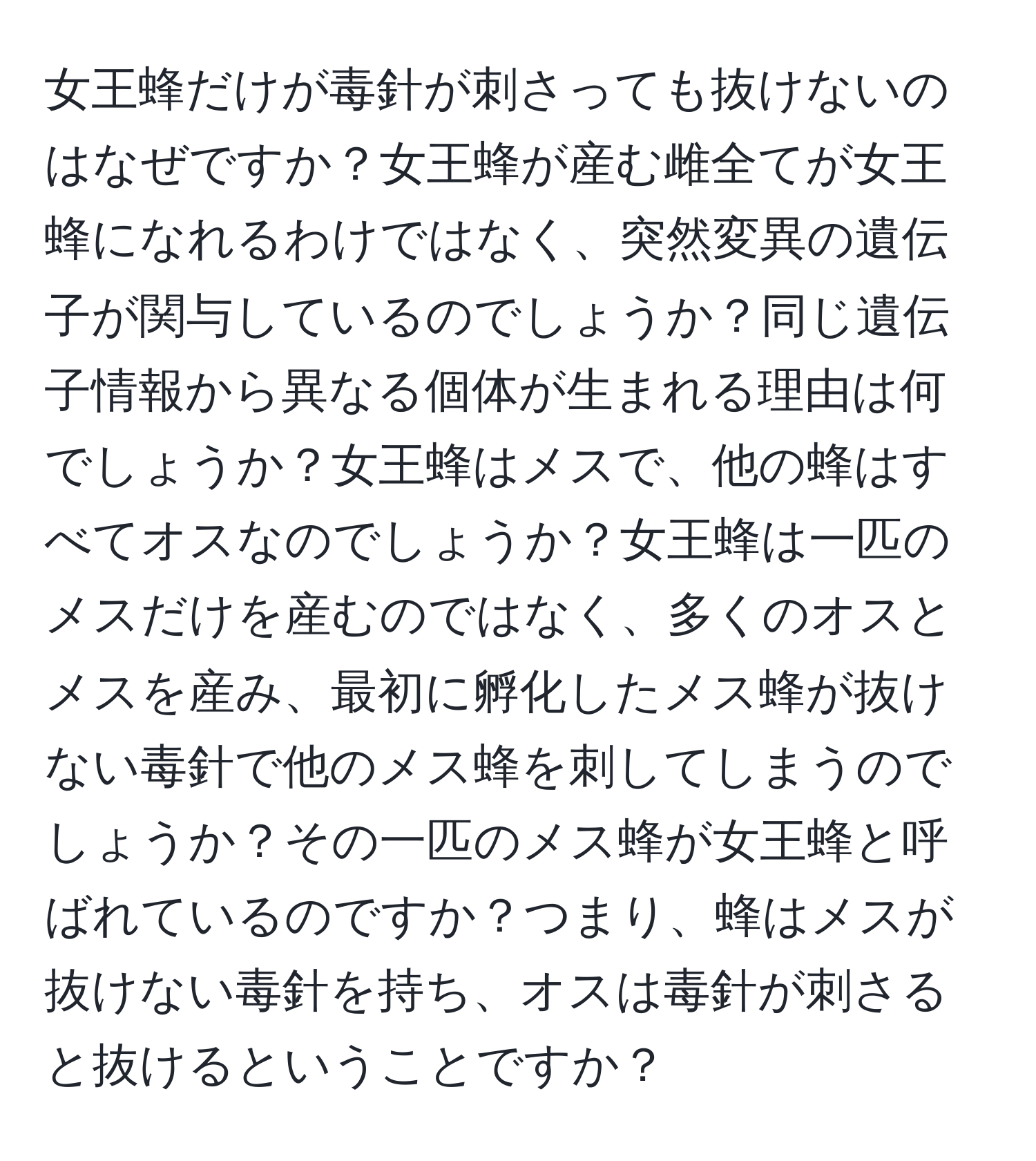 女王蜂だけが毒針が刺さっても抜けないのはなぜですか？女王蜂が産む雌全てが女王蜂になれるわけではなく、突然変異の遺伝子が関与しているのでしょうか？同じ遺伝子情報から異なる個体が生まれる理由は何でしょうか？女王蜂はメスで、他の蜂はすべてオスなのでしょうか？女王蜂は一匹のメスだけを産むのではなく、多くのオスとメスを産み、最初に孵化したメス蜂が抜けない毒針で他のメス蜂を刺してしまうのでしょうか？その一匹のメス蜂が女王蜂と呼ばれているのですか？つまり、蜂はメスが抜けない毒針を持ち、オスは毒針が刺さると抜けるということですか？