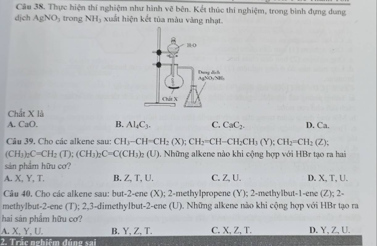 Thực hiện thí nghiệm như hình vẽ bên. Kết thúc thí nghiệm, trong bình đựng dung
dịch AgNO_3 trong NH_3 xuất hiện kết tủa màu vàng nhạt.
Chất X là
A. CaO. B. Al_4C_3. C. CaC_2. D. Ca.
Câu 39. Cho các alkene sau: CH_3-CH=CH_2(X);CH_2=CH-CH_2CH_3(Y);CH_2=CH_2(Z);
(CH_3)_2C=CH_2(T);(CH_3)_2C=C(CH_3)_2(U) 0. Những alkene nào khi cộng hợp với HBr tạo ra hai
sản phầm hữu cơ?
A. X, Y, T. B. Z, T, U. C. Z, U. D. X, T, U.
Câu 40. Cho các alkene sau: but-2-ene (X); 2-methylpropene (Y); 2-methylbut-1-ene (Z); 2-
methylbut-2-ene (T); 2,3-dimethylbut-2-ene (U). Những alkene nào khi cộng hợp với HBr tạo ra
hai sản phẩm hữu cơ?
A. X, Y, U. B. Y, Z, T. C. X, Z, T. D. Y, Z, U.
2. Trắc nghiêm đúng sai