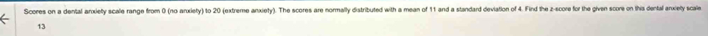 Scores on a dental anxiety scale range from 0 (no anxiety) to 20 (extreme anxiety). The scores are normally distributed with a mean of 11 and a standard deviation of 4. Find the z-score for the given score on this dental arxiety scale 
13