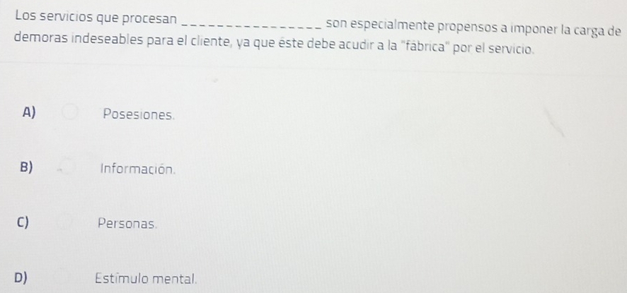 Los servicios que procesan _son especialmente propensos a imponer la carga de
demoras indeseables para el cliente, ya que éste debe acudir a la "fábrica" por el servicio.
A) Posesiones.
B) Información.
C) Personas
D) Estímulo mental.