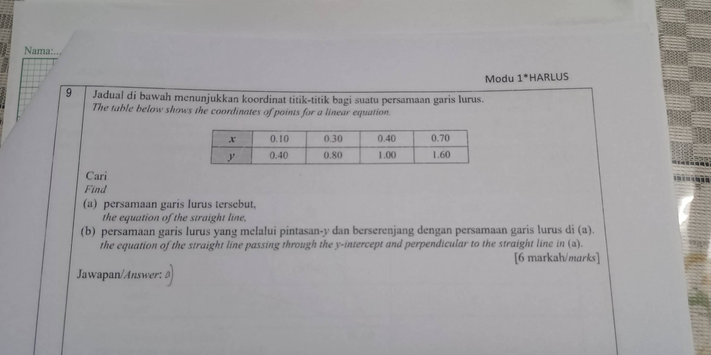 Nama:... 
Modu 1^* HARLUS 
9 Jadual di bawah menunjukkan koordinat titik-titik bagi suatu persamaan garis lurus. 
The table below shows the coordinates of points for a linear equation. 
Cari 
Find 
(a) persamaan garis lurus tersebut, 
the equation of the straight line, 
(b) persamaan garis lurus yang melalui pintasan- y dan berserenjang dengan persamaan garis lurus di (a). 
the equation of the straight line passing through the y-intercept and perpendicular to the straight line in (a). 
[6 markah/marks] 
Jawapan/Answer: