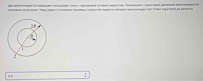 Два велосиледиста совершаюοт κольцевуюо гонку содинаковой угловой скоросτыоδ Πоложения и τраеκτории движения велосиπедистов 
локазаны на рисунке. Нему равно отношение линейных скоростей первого и второго велосиледистов? Ответ округлиτе до десятых
0,5