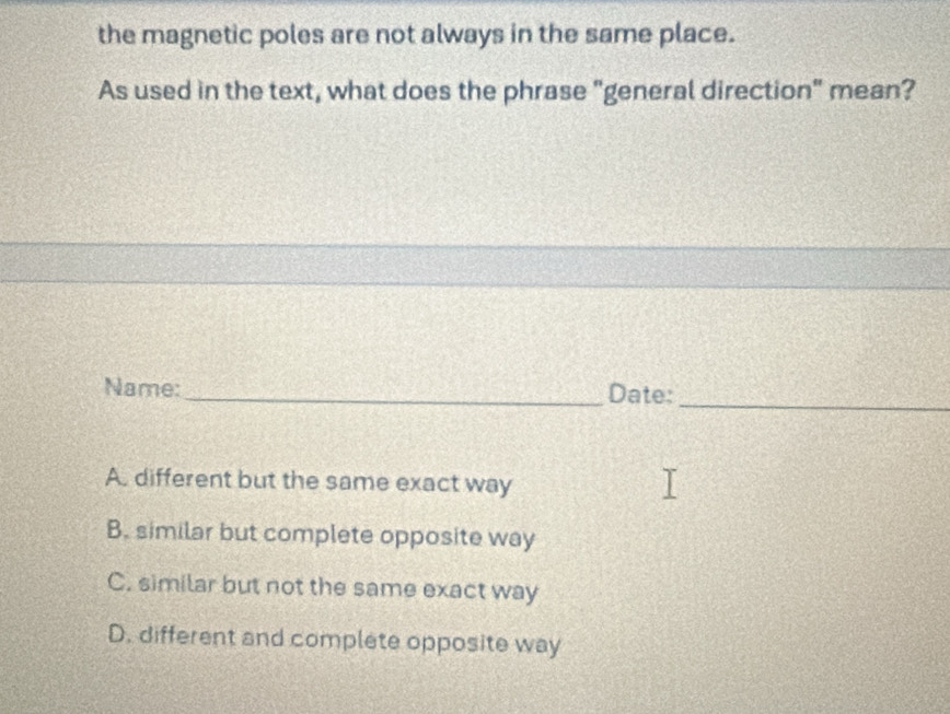 the magnetic poles are not always in the same place.
As used in the text, what does the phrase "general direction" mean?
Name:_ Date:_
A. different but the same exact way
B. similar but complete opposite way
C. similar but not the same exact way
D. different and complete opposite way