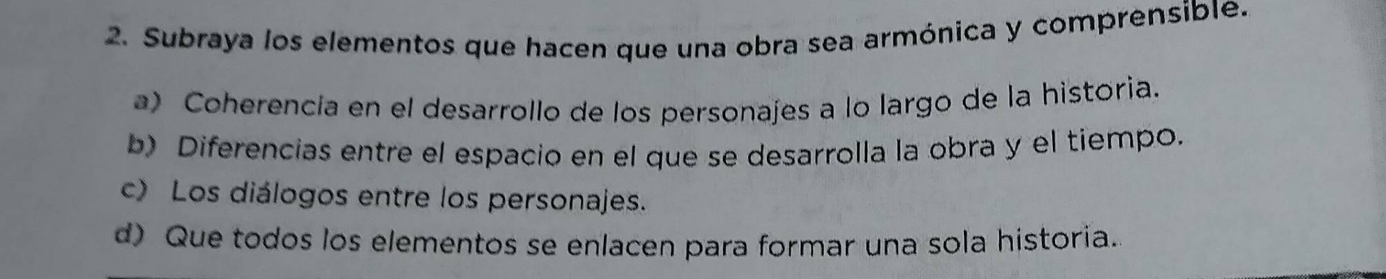 Subraya los elementos que hacen que una obra sea armónica y comprensible.
a) Coherencia en el desarrollo de los personajes a lo largo de la historia.
b) Diferencias entre el espacio en el que se desarrolla la obra y el tiempo.
c) Los diálogos entre los personajes.
d) Que todos los elementos se enlacen para formar una sola historia.