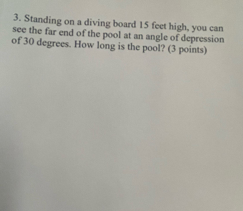 Standing on a diving board 15 feet high, you can 
see the far end of the pool at an angle of depression 
of 30 degrees. How long is the pool? (3 points)