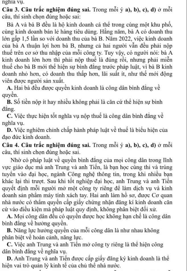 nghia vụ.
Câu 3. Câu trắc nghiệm đúng sai. Trong mỗi ý a), b), c), d) ở mỗi
câu, thí sinh chọn đúng hoặc sai:
Bà A và bà B đều là hộ kinh doanh cá thể trong cùng một khu phố,
cùng kinh doanh bán lẻ hàng tiêu dùng. Hằng năm, bà A có doanh thu
lớn gấp 1,5 lần so với doanh thu của bà B. Năm 2022, việc kinh doanh
của bà A thuận lợi hơn bà B, nhưng cả hai người vẫn đều phải nộp
thuế trên cơ sở thu nhập của mỗi công ty. Tuy vậy, có người nói: bà A
kinh doanh lớn hơn thì phải nộp thuế là đúng rồi, nhưng phải miễn
thuế cho bà B mới thể hiện sự bình đẳng trước pháp luật, vì bà B kinh
doanh nhỏ hơn, có doanh thu thấp hơn, lãi suất ít, như thể mới động
viên được người sản xuất.
A. Hai bà đều được quyền kinh doanh là công dân bình đẳng về
quyền.
B. Số tiền nộp ít hay nhiều không phải là căn cứ thể hiện sự bình
đǎng.
C. Việc thực hiện tốt nghĩa vụ nộp thuế là công dân bình đẳng về
nghĩa vụ.
D. Việc nghiêm chỉnh chấp hành pháp luật về thuế là biểu hiện của
đạo đức kinh doanh.
Câu 4. Câu trắc nghiệm đúng sai. Trong mỗi ý a), b), c), d) ở mỗi
câu, thí sinh chọn đúng hoặc sai.
Nhờ có pháp luật về quyền bình đăng của mọi công dân trong lĩnh
vực giáo dục mà anh Trung và anh Tiến, là bạn học cùng thi và trúng
tuyển vào đại học, ngành Công nghệ thông tin, trong khi nhiều bạn
khác lại thi trượt. Sau khi tốt nghiệp đại học, anh Trung và anh Tiến
quyết định mỗi người mở một công ty riêng để làm dịch vụ và kinh
doanh sản phầm máy tính xách tay. Hai anh làm hồ sơ, được Cơ quan
nhà nước có thầm quyền cấp giấy chứng nhận đăng kí kinh doanh căn
cứ vào điều kiện mà pháp luật quy định, không phân biệt đổi xử.
A. Mọi công dân đều có quyền được học không hạn chế là công dân
bình đẳng về hưởng quyền.
B. Năng lực hưởng quyền của mỗi công dân là như nhau không
phân biệt về hoàn cảnh, năng lực.
C. Việc anh Trung và anh Tiến mở công ty riêng là thể hiện công
dân bình đăng về nghĩa vụ.
D. Anh Trung và anh Tiến được cấp giấy đăng ký kinh doanh là thể
hiện vai trò quản lý kinh tế của chủ thể nhà nước.