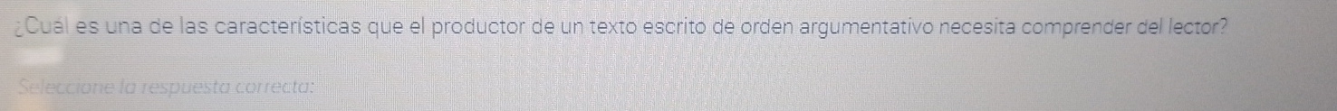 ¿Cuál es una de las características que el productor de un texto escrito de orden argumentativo necesita comprender del lector? 
Seleccione la respuesta correcta: