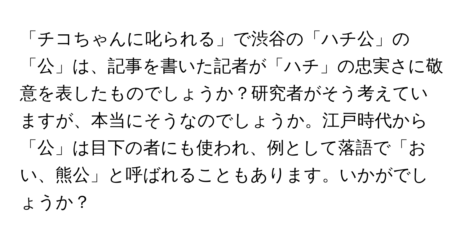 「チコちゃんに叱られる」で渋谷の「ハチ公」の「公」は、記事を書いた記者が「ハチ」の忠実さに敬意を表したものでしょうか？研究者がそう考えていますが、本当にそうなのでしょうか。江戸時代から「公」は目下の者にも使われ、例として落語で「おい、熊公」と呼ばれることもあります。いかがでしょうか？