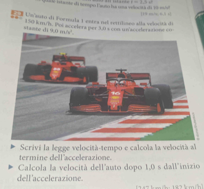 a  istante I=2.5 s?
quale istante di tempo l'auto ha una velocità di 10 m/s?
[19 m/s; 6.1 s]
a Un auto di Formula 1 entra nel rettilineo alla velocitá di
150 km/h. Poi accelera per 3,0 s con un'accelerazione co
stante di 
Scrivi la legge velocità-tempo e calcola la velocità al
termine dell’accelerazione.
Calcola la velocità dell'auto dopo 1,0 s dall'inizio
dell ’accelerazione.
247km/h: 182 km/h]