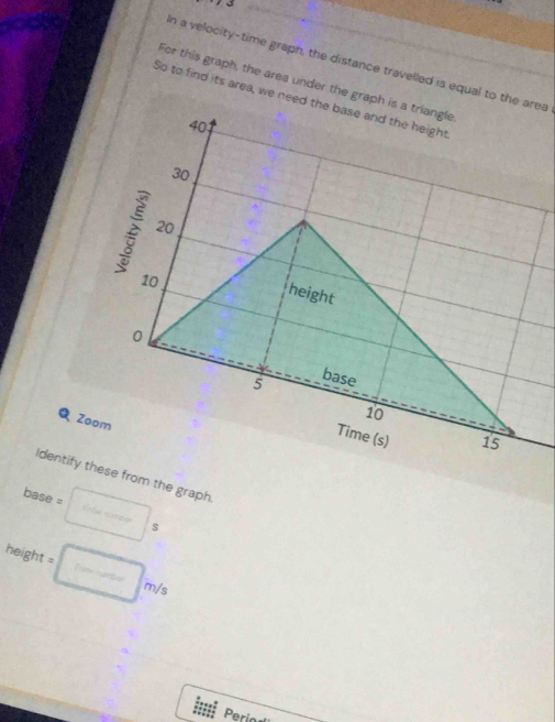 7 3 
In a velocity-time graph, the distance travelled is equal to the area 
For this graph, the area under the graph is a triangle 
So to find its area, we need the base and the height
40
30
20
10
height
0 base
5
Zoom
10
Time (s) 15
Identify these from the graph. 
base = :□ s
heigh =□ m/s
Perio