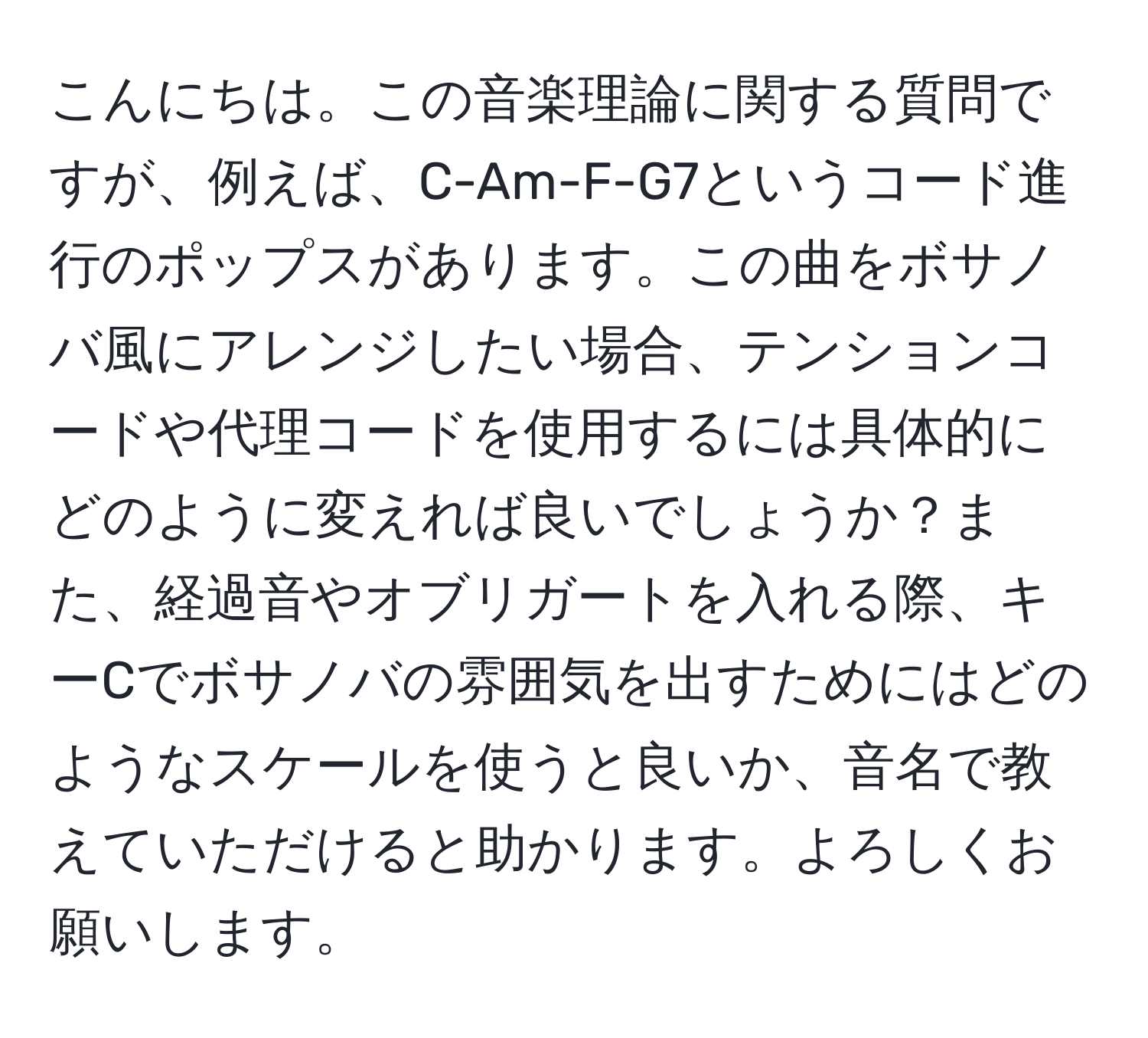 こんにちは。この音楽理論に関する質問ですが、例えば、C-Am-F-G7というコード進行のポップスがあります。この曲をボサノバ風にアレンジしたい場合、テンションコードや代理コードを使用するには具体的にどのように変えれば良いでしょうか？また、経過音やオブリガートを入れる際、キーCでボサノバの雰囲気を出すためにはどのようなスケールを使うと良いか、音名で教えていただけると助かります。よろしくお願いします。