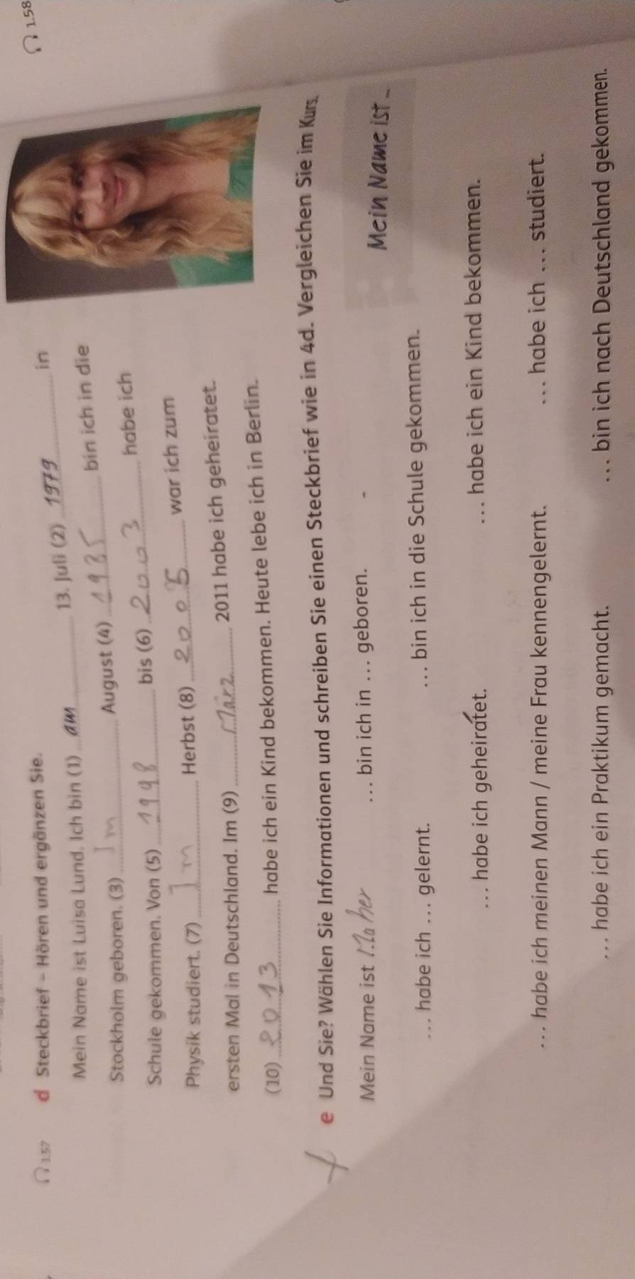 1.57 d Steckbrief - Hören und ergänzen Sie. 
∩ 1.58
_ 
in 
13. Juli (2) 
Mein Name ist Luisa Lund. Ich bin (1)_ 
Stockholm geboren. (3) _August (4)_ bin ich in die 
Schule gekommen. Von (5) _bis (6)_ habe ich 
Physik studiert. (7) _Herbst (8) _war ich zum 
ersten Mal in Deutschland. Im (9)_ 2011 habe ich geheiratet. 
(10)_ habe ich ein Kind bekommen. Heute lebe ich in Berlin. 
e Und Sie? Wählen Sie Informationen und schreiben Sie einen Steckbrief wie in 4d. Vergleichen Sie im Kurs 
Mein Name ist __bin ich in ... geboren. Mein Name ist .. 
habe ich ... gelernt. _bin ich in die Schule gekommen. 
habe ich geheiratet. _habe ich ein Kind bekommen. 
... habe ich meinen Mann / meine Frau kennengelernt. _habe ich ... studiert. 
habe ich ein Praktikum gemacht. _bin ich nach Deutschland gekommen.