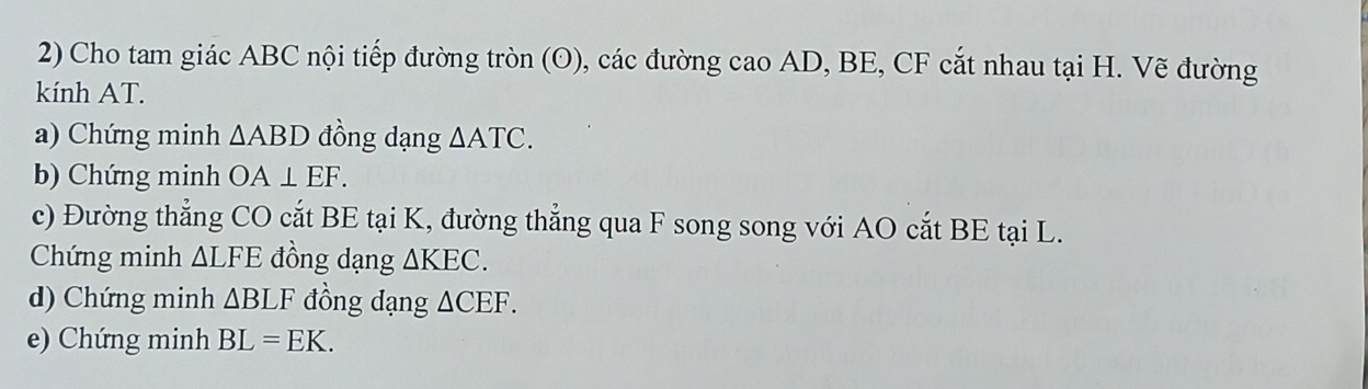 Cho tam giác ABC nội tiếp đường tròn (odot ) 0, các đường cao AD, BE, CF cắt nhau tại H. Vẽ đường 
kính AT. 
a) Chứng minh △ ABD đồng dạng △ ATC. 
b) Chứng minh OA⊥ EF. 
c) Đường thẳng CO cắt BE tại K, đường thẳng qua F song song với AO cắt BE tại L. 
Chứng minh △ LFE đồng dạng △ KEC. 
d) Chứng minh △ BLF đồng dạng △ CEF. 
e) Chứng minh BL=EK.