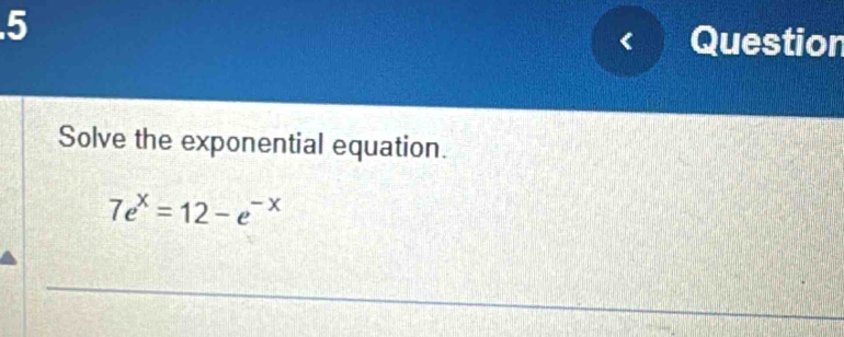 .5 Question 
Solve the exponential equation.
7e^x=12-e^(-x)