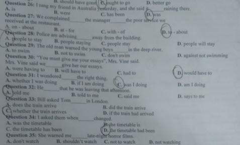 B. should have gone
Question 26: I rang my friend in Australia yesterday, and she said it ought to go D. better go raining there.
A. is B. were
C. has been
Question 27: We complained_ the manager_ the poor service we D. was
received at the restaurant.
A. on - about B. at - for
Question 28: Police are advising_ away from the building. C. with - of D. to - about
A. people to stay B. people staying
Question 29: The old man warned the young boys C. people stay D. people will stay
A. to swim B. not to swim C. don't swim in the deep river. D. against not swimming
Question 30: “You must give me your essays”, Mrs. Vine said.
Mrs. Vine said we _give her our essays.
A. were having to B. will have to C. had to D. would have to
Question 31: l wondered the right thing.
A. whether I was doing Question 32: He that he was leaving that afternoon. C. was I doing D. am I doing
B. if I am doing
A. told me B. told to me C. said me D. says to me
Question 33: Bill asked Tom_ in London.
A. does the train arrive B. did the train arrive
C whether the train arrives D. if the train had arrived
Question 34: I asked them when _changed.
A. was the timetable B. the timetable is
C. the timetable has beer D. the timetable had been
_
Question 35: She warned me late-night horror films.
A. don't watch B. shouldn’t watch C. not to watch D. not watching