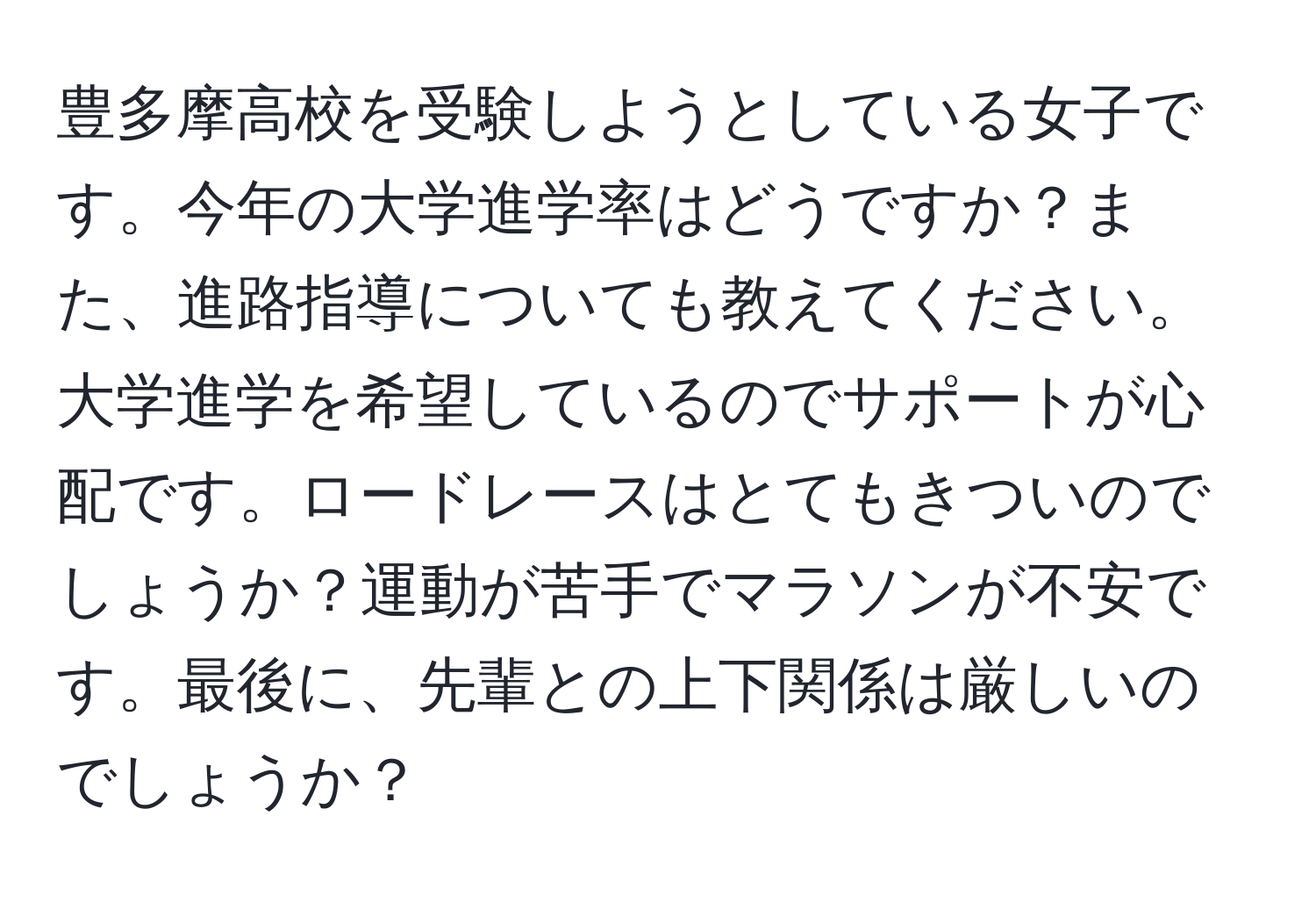 豊多摩高校を受験しようとしている女子です。今年の大学進学率はどうですか？また、進路指導についても教えてください。大学進学を希望しているのでサポートが心配です。ロードレースはとてもきついのでしょうか？運動が苦手でマラソンが不安です。最後に、先輩との上下関係は厳しいのでしょうか？