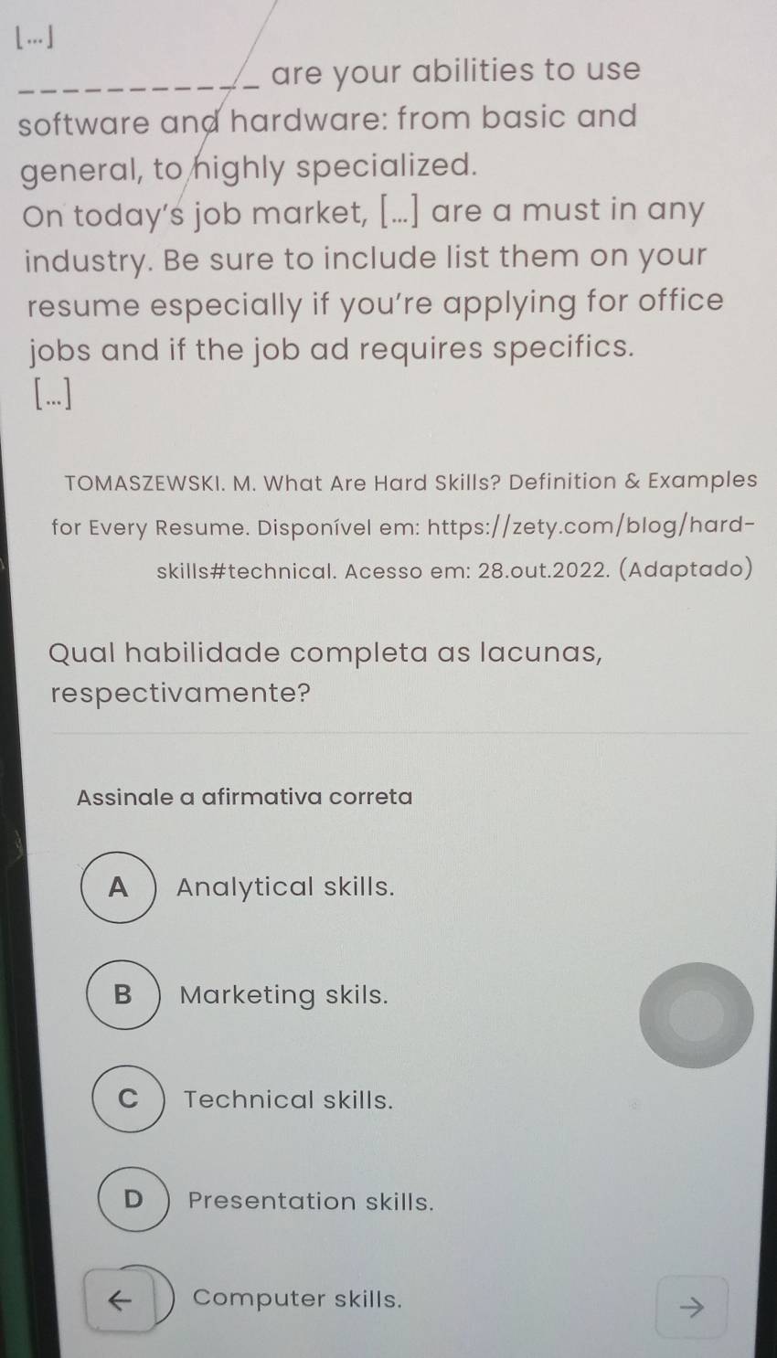 […]
_are your abilities to use
software and hardware: from basic and
general, to highly specialized.
On today’s job market, [...] are a must in any
industry. Be sure to include list them on your
resume especially if you’re applying for office
jobs and if the job ad requires specifics.
[...]
TOMASZEWSKI. M. What Are Hard Skills? Definition & Examples
for Every Resume. Disponível em: https://zety.com/blog/hard-
skills#technical. Acesso em: 28.out.2022. (Adaptado)
Qual habilidade completa as lacunas,
respectivamente?
Assinale a afirmativa correta
A Analytical skills.
B) Marketing skils.
C) Technical skills.
D  Presentation skills.
← Computer skills.