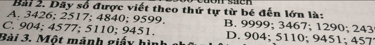 on sach
Bài 2. Dãy số được viết theo thứ tự từ bé đến lớn là:
A. 3426; 2517; 4840; 9599. B. 9999; 3467; 1290; 243
C. 904; 4577; 5110; 9451. D. 904; 5110; 9451; 457
Bài 3. Một mảnh giấy hình