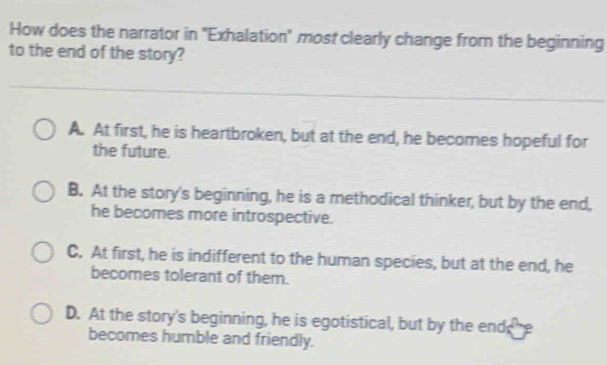 How does the narrator in "Exhalation" most clearly change from the beginning
to the end of the story?
A. At first, he is heartbroken, but at the end, he becomes hopeful for
the future.
B. At the story's beginning, he is a methodical thinker, but by the end,
he becomes more introspective.
C. At first, he is indifferent to the human species, but at the end, he
becomes tolerant of them.
D. At the story's beginning, he is egotistical, but by the end;
becomes humble and friendly.