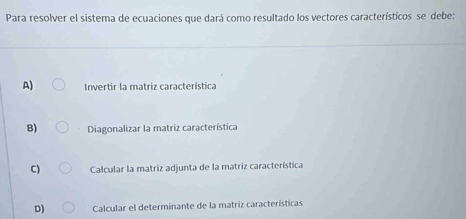 Para resolver el sistema de ecuaciones que dará como resultado los vectores característicos se debe:
A) Invertir la matriz característica
B) Diagonalizar la matriz característica
C) Calcular la matriz adjunta de la matriz característica
D) Calcular el determinante de la matriz características