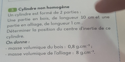 Cylindre non homogène 
Un cylindre est formé de 2 parties : 
Une partie en bois, de longueur 10 cmœet une 
partie en alliage, de longueur 1 cm. 
Déterminer la position du centre d'inertie de ce 
cylindre. 
On donne : 
- masse volumique du bois : 0, 8g.cm^(-3); 
- masse volumique de l'alliage : 8g.cm^(-3).