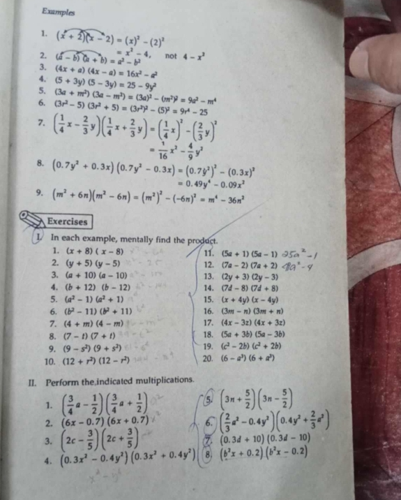 Examples
1. (x+2)(x-2)=(x)^2-(2)^2
2. (a-b)(a+b)=a^2-b^2 =x^2-4 , not 4-x^2
3. (4x+a)(4x-a)=16x^2-a^2
4. (5+3y)(5-3y)=25-9y^2
5. (3a+m^2)(3a-m^2)=(3a)^2-(m^2)^2=9a^2-m^4
6. (3r^2-5)(3r^2+5)=(3r^2)^2-(5)^2=9r^4-25
7. ( 1/4 x- 2/3 y)( 1/4 x+ 2/3 y)=( 1/4 x)^2-( 2/3 y)^2
= 1/16 x^2- 4/9 y^2
8. (0.7y^2+0.3x)(0.7y^2-0.3x)=(0.7y^2)^2-(0.3x)^2
=0.49y^4-0.09x^2
9. (m^2+6n)(m^2-6n)=(m^2)^2-(-6n)^2=m^4-36n^2
Exercises
I. In each example, mentally find the product.
1. (x+8)(x-8) 11. (5a+1)(5a-1)
2. (y+5)(y-5) 12. (7a-2)(7a+2)
3. (a+10)(a-10) 13. (2y+3)(2y-3)
4. (b+12)(b-12) 14. (7d-8)(7d+8)
5. (a^2-1)(a^2+1) 15. (x+4y)(x-4y)
6. (b^2-11)(b^2+11) 16. (3m-n)(3m+n)
7. (4+m)(4-m) 17. (4x-3z)(4x+3z)
8. (7-t)(7+t) 18. (5a+3b)(5a-3b)
9. (9-s^2)(9+s^2) 19. (c^2-2b)(c^2+2b)
10. (12+r^2)(12-r^2) 20. (6-a^3)(6+a^3)
II. Perform the indicated multiplications.
1. ( 3/4 a- 1/2 )( 3/4 a+ 1/2 ) 5 (3n+ 5/2 )(3n- 5/2 )
2. (6x-0.7)(6x+0.7) 6. ( 2/3 a^2-0.4y^2)(0.4y^2+ 2/3 a^2)
3. (2c- 3/5 )(2c+ 3/5 ) 7 (0.3d+10)(0.3d-10)
4. (0.3x^2-0.4y^2)(0.3x^2+0.4y^2) 8. (b^2x+0.2)(b^2x-0.2)