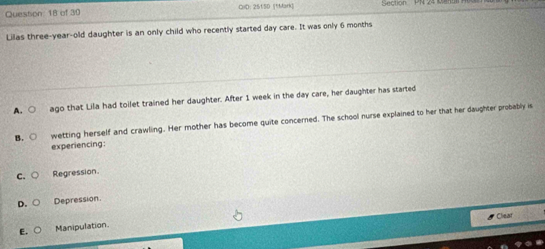 of 39 QID: 2515D [1Mark] Section PN 24 Rentll Mu
Lilas three-year-old daughter is an only child who recently started day care. It was only 6 months
A. ○ ago that Lila had toilet trained her daughter. After 1 week in the day care, her daughter has started
B. wetting herself and crawling. Her mother has become quite concerned. The school nurse explained to her that her daughter probably is
experiencing:
C. Regression.
D. Depression.
Clear
E. Manipulation