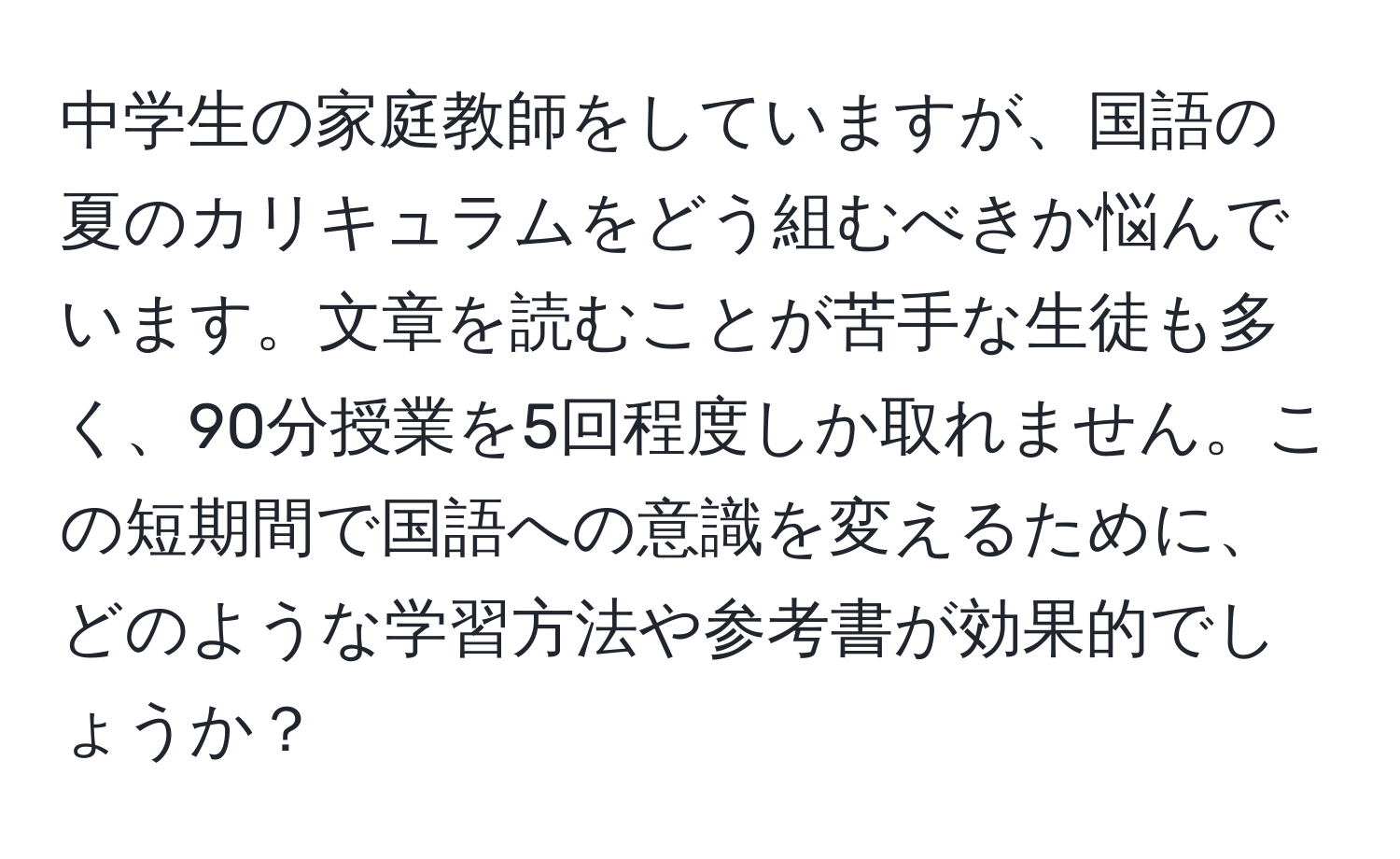 中学生の家庭教師をしていますが、国語の夏のカリキュラムをどう組むべきか悩んでいます。文章を読むことが苦手な生徒も多く、90分授業を5回程度しか取れません。この短期間で国語への意識を変えるために、どのような学習方法や参考書が効果的でしょうか？