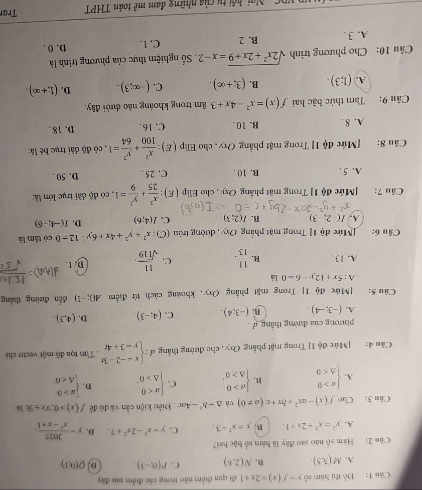 Đồ thị hàm số y=f(x)=2x+1 đi qua điểm nảo trong các điểm sau đãy
A. M(3;5). B. N(2;6). C. P(0;-3). D. Q(0:1).
Câu 2: Hàm số nào sau đây là hàm số bậc hai?
A. y^2=x^2+2x+1. B. y=x^2+3. C. y=x^3-2x^2+7. D. y= 2025/x^2-x+1 .
Câu 3: Cho f(x)=ax^2+bx+c(a!= 0) và △ =b^2-4ac. Điều kiện cần và đủ đề f(x)>0,forall x∈ R là
A. beginarrayl a>0 △ ≤ 0endarray. . B. beginarrayl a>0 △ ≥ 0endarray. . C. beginarrayl a<0 △ >0endarray. . D. beginarrayl a>0 △ <0endarray.
Câu 4: [Mức độ 1] Trong mặt phẳng Oxy, cho đường thắng d:beginarrayl x=-2-3t y=3+4tendarray.. Tìm tọa độ một vectơ chi
phương của đường thẳng d .
A. (-3;-4). B. (-3;4). C. (4;-3). D. (4;3).
Câu 5: [Mức độ 1] Trong mặt phẳng Oxy, khoảng cách từ điểm A(1;-1) đến đường thắng
△ :5x+12y-6=0 là
C.
A. 13 . B.  11/13 .  11/sqrt(119) . D. 1 .
Câu 6: [Mức độ 1] Trong mặt phẳng Oxy, đường tròn (C): x^2+y^2+4x+6y-12=0 có tâm là
A, I(-2;-3) B. I(2;3) C. I(4;6) D. I(-4;-6)
Câu 7: [Mức độ 1] Trong mặt phẳng Oxy, cho Elip (E):  x^2/25 + y^2/9 =1 , có độ dài trục lớn là:
A. 5. B. 10 . C. 25 . D. 50 .
Câu 8: [Mức độ 1] Trong mặt phẳng Oxy, cho Elip (E):  x^2/100 + y^2/64 =1 , có độ dài trục bé là:
A. 8 . B. 10 . C. 16. D. 18 .
Câu 9: Tam thức bậc hai f(x)=x^2-4x+3 âm trong khoảng nào dưới đây.
A. (1;3). (3;+∈fty ). C. (-∈fty ;3). D. (1;+∈fty ).
B.
Câu 10: Cho phương trình sqrt(2x^2+2x+9)=x-2 Số nghiệm thực của phương trình là
A. 3 . B. 2 C. 1. D. 0 .
Ngi hội tu của những đam mê toán THPT Tran