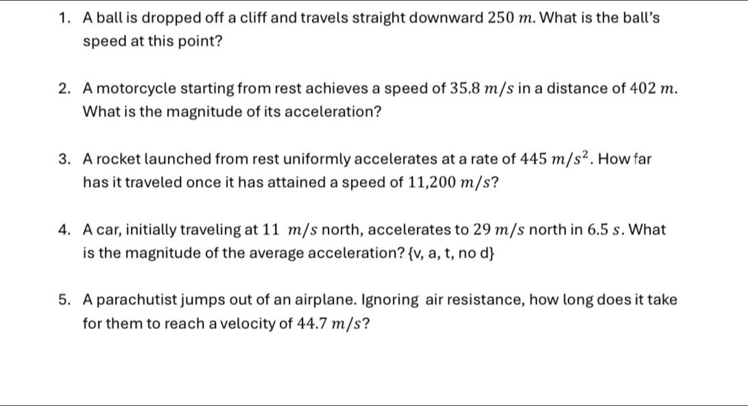 A ball is dropped off a cliff and travels straight downward 250 m. What is the ball’s 
speed at this point? 
2. A motorcycle starting from rest achieves a speed of 35.8 m/s in a distance of 402 m. 
What is the magnitude of its acceleration? 
3. A rocket launched from rest uniformly accelerates at a rate of 445m/s^2. How far 
has it traveled once it has attained a speed of 11,200 m/s? 
4. A car, initially traveling at 11 m/s north, accelerates to 29 m/s north in 6.5 s. What 
is the magnitude of the average acceleration? v, a, t, no d 
5. A parachutist jumps out of an airplane. Ignoring air resistance, how long does it take 
for them to reach a velocity of 44.7 m/s?