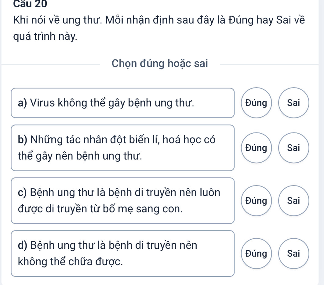 Cầu 20
Khi nói về ung thư. Mỗi nhận định sau đây là Đúng hay Sai về
quá trình này.
Chọn đúng hoặc sai
a) Virus không thể gây bệnh ung thư. Đúng Sai
b) Những tác nhân đột biến lí, hoá học có
Đúng Sai
thể gây nên bệnh ung thư.
c) Bệnh ung thư là bệnh di truyền nên luôn
Đúng Sai
được di truyền từ bố mẹ sang con.
d) Bệnh ung thư là bệnh di truyền nên
Đúng Sai
không thể chữa được.